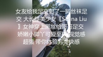 女友给我足交射了一脚丝袜足交 大长腿美少女〖Selina Liu〗女神穿上黑丝给哥哥足交 娇嫩小脚丫可爱至极 视觉感超强 带你体验另类快感