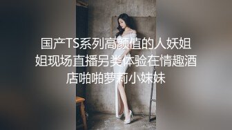 国产TS系列高颜值的人妖姐姐现场直播另类体验在情趣酒店啪啪萝莉小妹妹