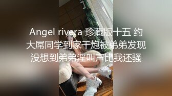 Angel rivera 珍藏版十五 约大屌同学到家干炮被弟弟发现没想到弟弟淫叫声比我还骚