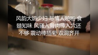 风韵大奶少妇 与情人啪啪 食髓知味 风骚入骨肉棒入穴还不够 震动棒插菊 双洞齐开