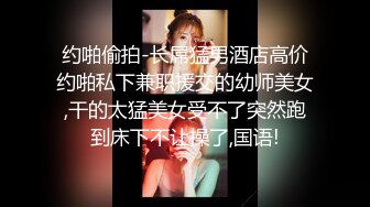 约啪偷拍-长屌猛男酒店高价约啪私下兼职援交的幼师美女,干的太猛美女受不了突然跑到床下不让操了,国语!