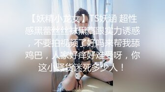 【妖精小龙女】TS妖涵 超性感黑蕾丝丝袜黑高跟实力诱惑，不要拍视频了好吗来帮我舔鸡巴，人家好痒好难受呀，你这小骚货迷死多少人！