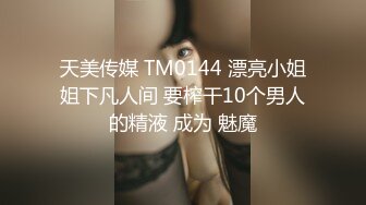 天美传媒 TM0144 漂亮小姐姐下凡人间 要榨干10个男人的精液 成为 魅魔