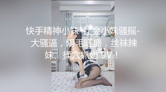 快手精神小妹-社会小妹骚摇- 大骚逼，阴毛旺盛，丝袜辣妹、揉穴抓奶 9V！