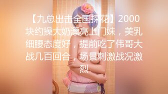 【九总出击全国探花】2000块约操大奶漂亮上门妹，美乳细腰态度好，提前吃了伟哥大战几百回合，场景刺激战况激烈