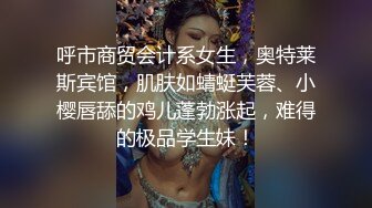 呼市商贸会计系女生，奥特莱斯宾馆，肌肤如蜻蜓芙蓉、小樱唇舔的鸡儿蓬勃涨起，难得的极品学生妹！