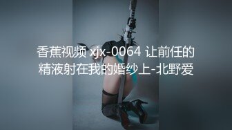 香蕉视频 xjx-0064 让前任的精液射在我的婚纱上-北野爱