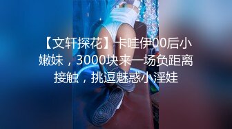 【文轩探花】卡哇伊00后小嫩妹，3000块来一场负距离接触，挑逗魅惑小淫娃