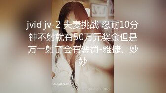 jvid jv-2 夫妻挑战 忍耐10分钟不射就有50万元奖金但是万一射了会有惩罚-雅捷、妙妙