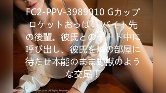 FC2-PPV-3989910 Gカップロケットおっぱい バイト先の後輩。彼氏とのデート中に呼び出し、彼氏を隣の部屋に待たせ本能のまま野獣のような交尾！