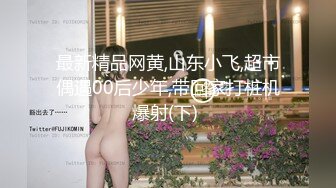 最新精品网黄,山东小飞,超市偶遇00后少年,带回家打桩机爆射(下) 