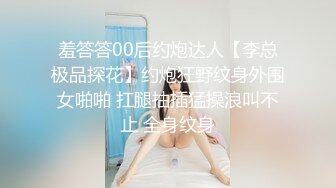 羞答答00后约炮达人【李总极品探花】约炮狂野纹身外围女啪啪 扛腿抽插猛操浪叫不止 全身纹身