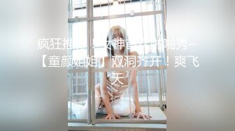 疯狂推荐！女神首次啪啪秀~【童颜姐姐】双洞齐开！爽飞天