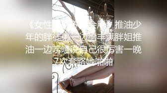 《女性私密养生会所》推油少年的胖徒弟一边给丰满胖姐推油一边唠嗑说自己很厉害一晚7次套路她啪啪