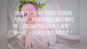 济南TS尚小优 约炮192肌肉大帅哥，你是我见过最好看的妖，你以前也玩过啊？没有，第一次，人妖舌吻互相舔奶！