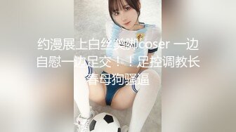 约漫展上白丝美脚coser 一边自慰一边足交！！足控调教长春母狗骚逼