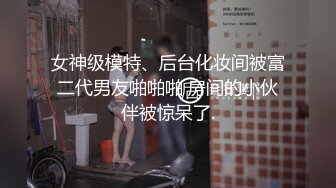 女神级模特、后台化妆间被富二代男友啪啪啪 房间的小伙伴被惊呆了.