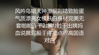 风吟鸟唱大神潜规则精致脸蛋气质漂亮女模肤白身材完美无套啪啪连干2炮内射干出姨妈血说撅屁股干疼撸点很高国语对白