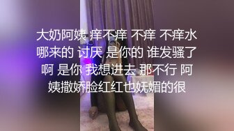 大奶阿姨 痒不痒 不痒 不痒水哪来的 讨厌 是你的 谁发骚了啊 是你 我想进去 那不行 阿姨撒娇脸红红也妩媚的很