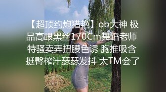 【超顶约炮猎艳】ob大神 极品高跟黑丝170Cm舞蹈老师 特骚卖弄扭腰色诱 胸推吸含 挺臀榨汁瑟瑟发抖 太TM会了