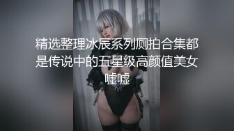 精选整理冰辰系列厕拍合集都是传说中的五星级高颜值美女嘘嘘