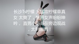 长沙Ts柠檬 大猛攻柠檬草真女 太爽了，妖声女声纷纷呻吟， 直男小哥哥在旁边观战，太刺激啦！