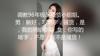 调教96年极品骚货小姐姐。男：躺好，写两字，骚货，是，我拍照给你看  女：你写的啥字，不是，我不是骚货！