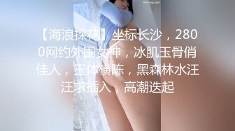 【海浪探花】坐标长沙，2800网约外围女神，冰肌玉骨俏佳人，玉体横陈，黑森林水汪汪求插入，高潮迭起