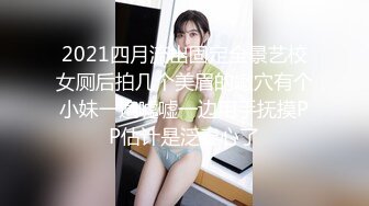 2021四月流出固定全景艺校女厕后拍几个美眉的嫩穴有个小妹一遍嘘嘘一边用手抚摸PP估计是泛春心了