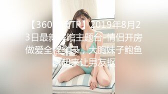 【360水滴TP】2019年8月23日最新宾馆主题台-情侣开房做爱全程实录，大胸妹子鲍鱼撅起来让男友抠