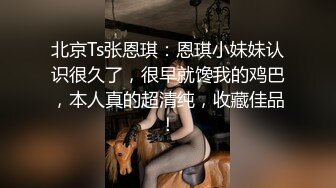 北京Ts张恩琪：恩琪小妹妹认识很久了，很早就馋我的鸡巴，本人真的超清纯，收藏佳品！