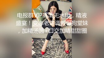 电报群VIP高清无水印，精液盛宴！变态老哥调教母狗堂妹，加精汤圆+口交加精甜甜圈1