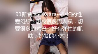 91新晋大神Kyara--少妇的性爱幻想！想被很多男人操，想要很多的鸡巴，好有弹性的肌肤，好紧的小穴！