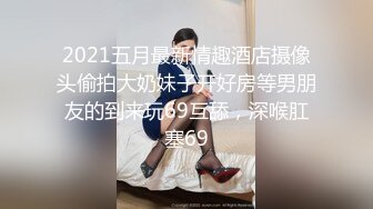 2021五月最新情趣酒店摄像头偷拍大奶妹子开好房等男朋友的到来玩69互舔，深喉肛塞69