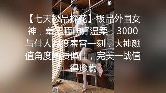 【七天极品探花】极品外围女神，羞涩腼腆好温柔，3000与佳人共度春宵一刻，大神颜值角度画质俱佳，完美一战值得珍藏