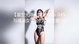 【星空无限传媒】xkvp-045 与骚逼女邻居的极致性爱-小嫒