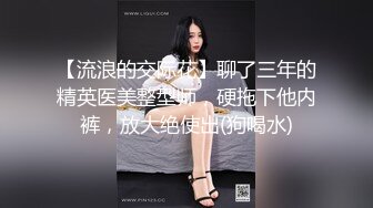 【流浪的交际花】聊了三年的精英医美整型师，硬拖下他内裤，放大绝使出(狗喝水)